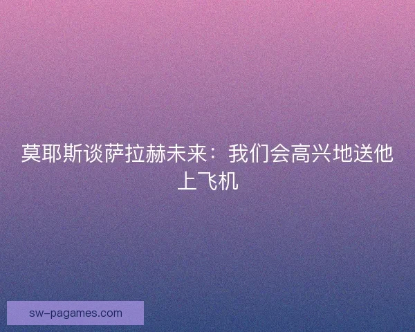 莫耶斯谈萨拉赫未来：我们会高兴地送他上飞机