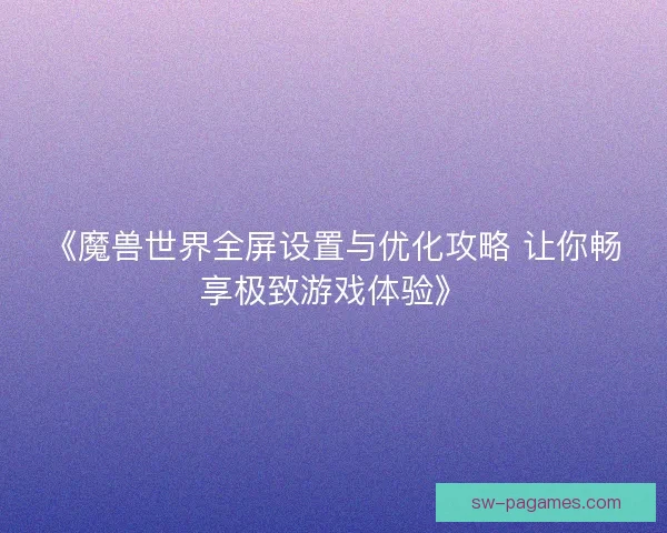 《魔兽世界全屏设置与优化攻略 让你畅享极致游戏体验》