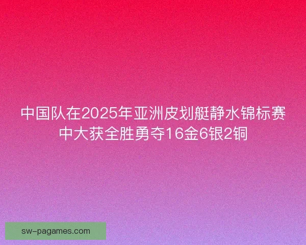 中国队在2025年亚洲皮划艇静水锦标赛中大获全胜勇夺16金6银2铜