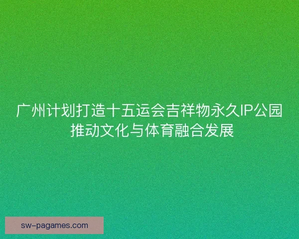广州计划打造十五运会吉祥物永久IP公园 推动文化与体育融合发展
