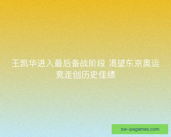 王凯华进入最后备战阶段 渴望东京奥运竞走创历史佳绩
