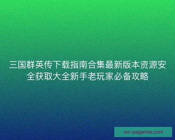 三国群英传下载指南合集最新版本资源安全获取大全新手老玩家必备攻略