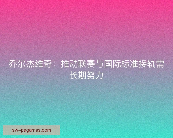 乔尔杰维奇：推动联赛与国际标准接轨需长期努力