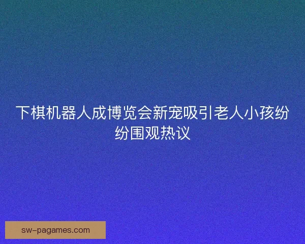 下棋机器人成博览会新宠吸引老人小孩纷纷围观热议