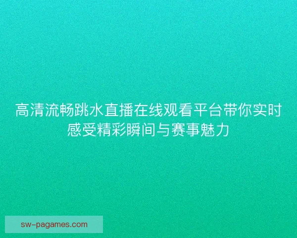 高清流畅跳水直播在线观看平台带你实时感受精彩瞬间与赛事魅力