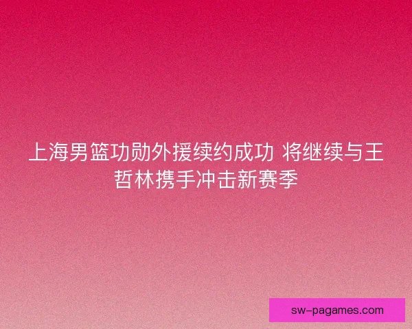 上海男篮功勋外援续约成功 将继续与王哲林携手冲击新赛季 上海男篮功勋外援续约成功 将继续与王哲林携手冲击新赛季