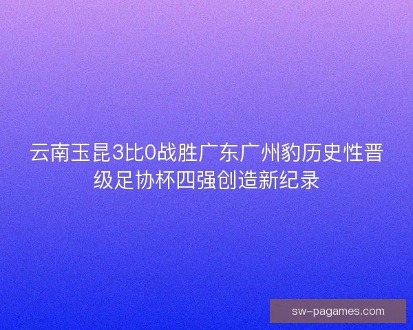云南玉昆3比0战胜广东广州豹历史性晋级足协杯四强创造新纪录
