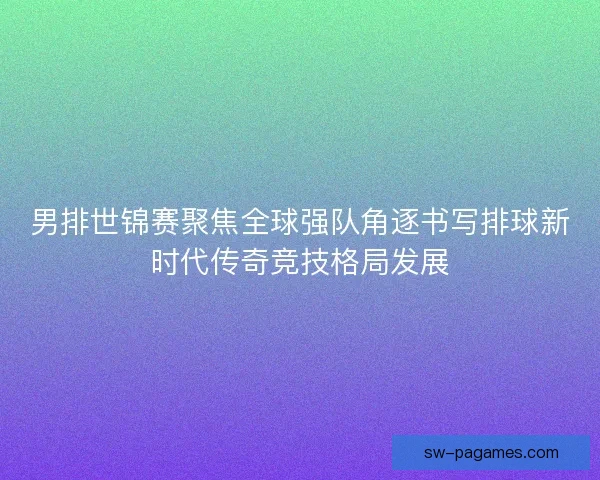 男排世锦赛聚焦全球强队角逐书写排球新时代传奇竞技格局发展