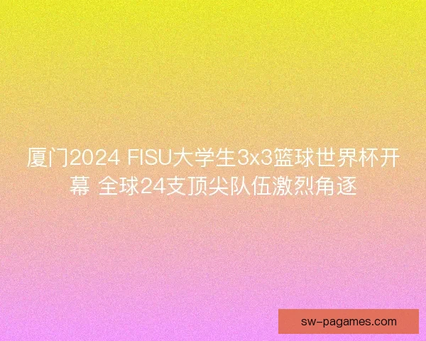 厦门2024 FISU大学生3x3篮球世界杯开幕 全球24支顶尖队伍激烈角逐