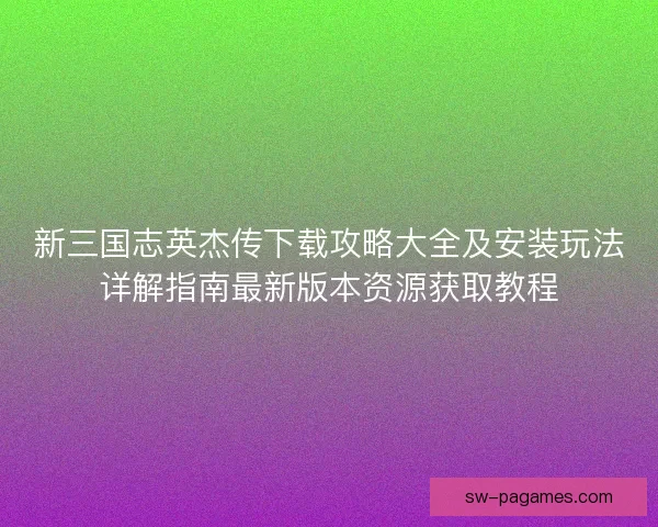 新三国志英杰传下载攻略大全及安装玩法详解指南最新版本资源获取教程