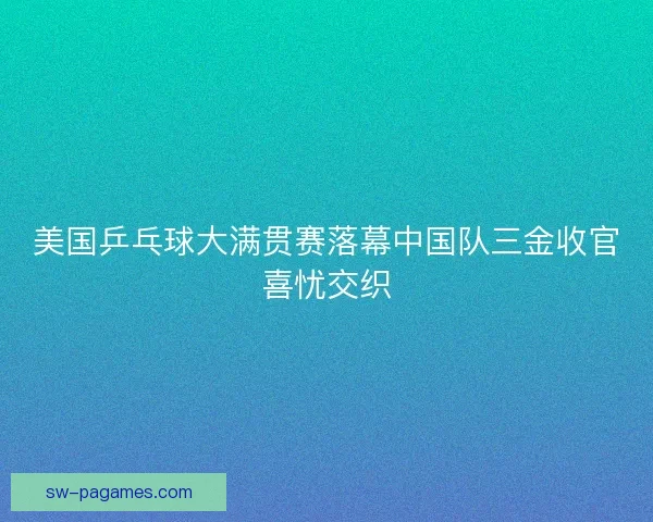 美国乒乓球大满贯赛落幕中国队三金收官喜忧交织