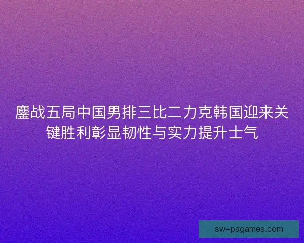 鏖战五局中国男排三比二力克韩国迎来关键胜利彰显韧性与实力提升士气