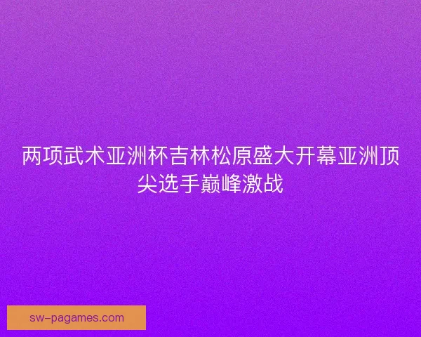 两项武术亚洲杯吉林松原盛大开幕亚洲顶尖选手巅峰激战
