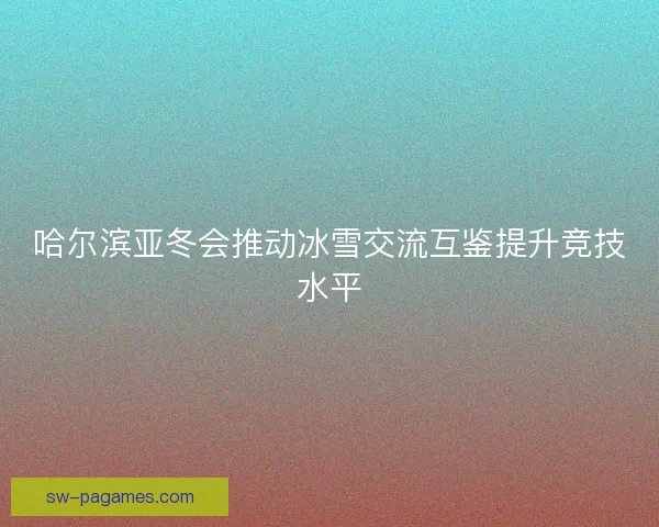 哈尔滨亚冬会推动冰雪交流互鉴提升竞技水平