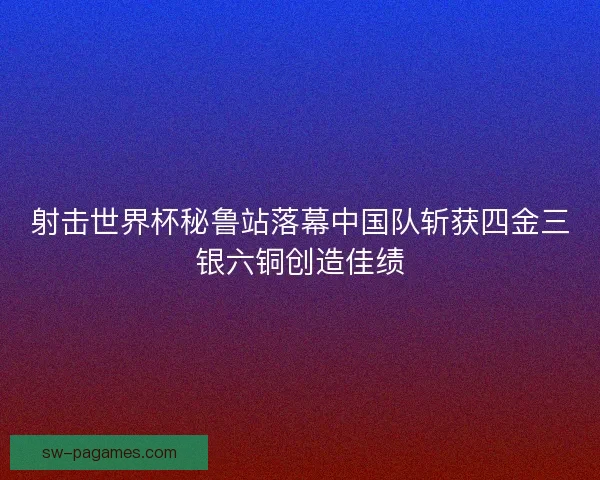 射击世界杯秘鲁站落幕中国队斩获四金三银六铜创造佳绩
