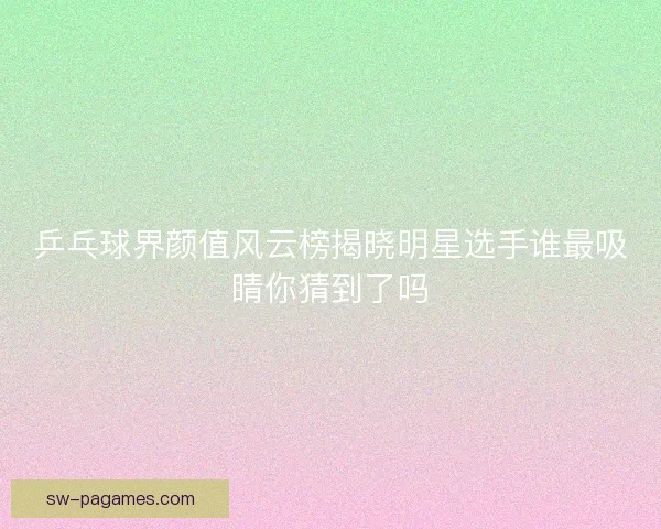 乒乓球界颜值风云榜揭晓明星选手谁最吸睛你猜到了吗